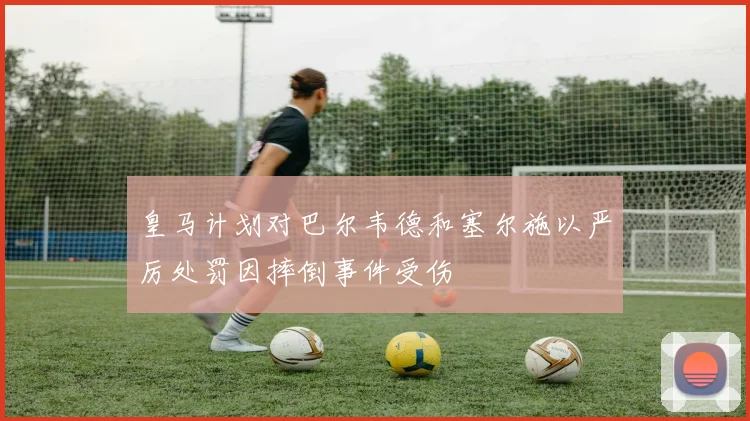 皇马计划对巴尔韦德和塞尔施以严厉处罚因摔倒事件受伤