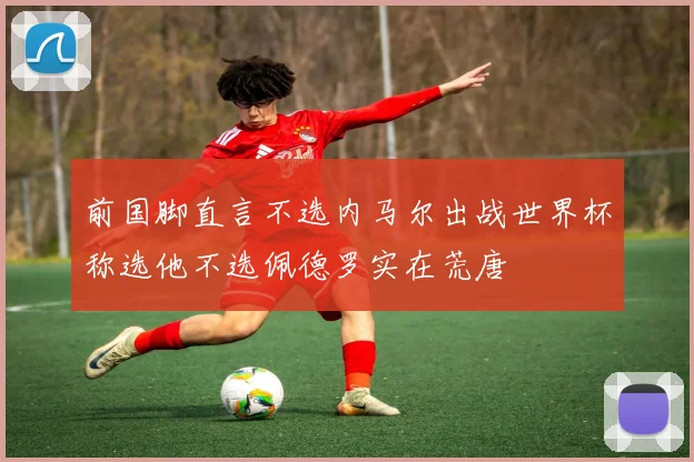 前国脚直言不选内马尔出战世界杯称选他不选佩德罗实在荒唐