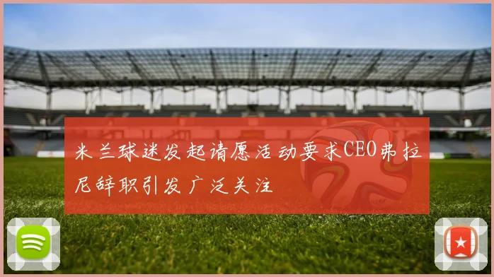 米兰球迷发起请愿活动要求CEO弗拉尼辞职引发广泛关注