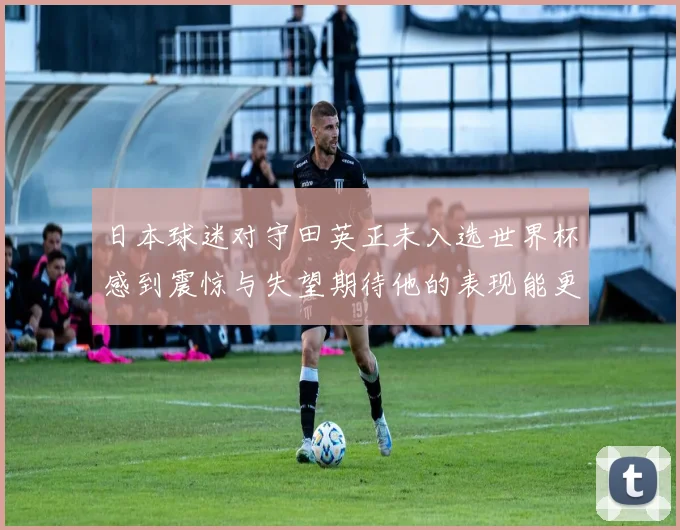 日本球迷对守田英正未入选世界杯感到震惊与失望期待他的表现能更出色