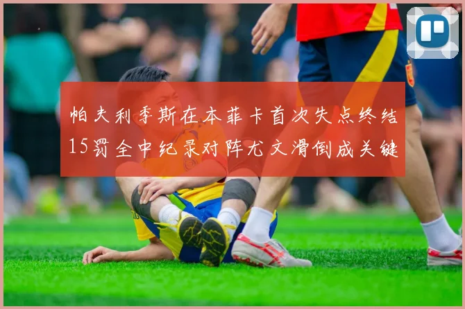 帕夫利季斯在本菲卡首次失点终结15罚全中纪录对阵尤文滑倒成关键时刻