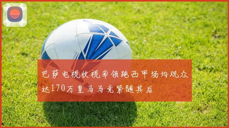 巴萨电视收视率领跑西甲场均观众达170万皇马马竞紧随其后