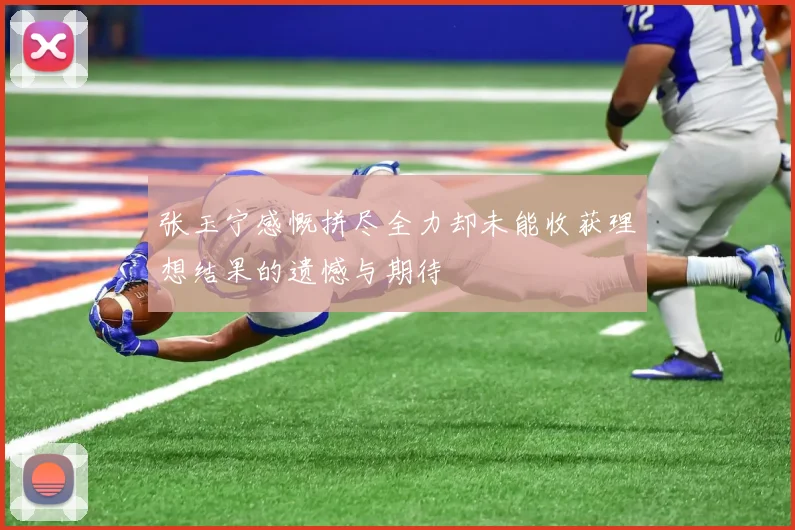 张玉宁感慨拼尽全力却未能收获理想结果的遗憾与期待