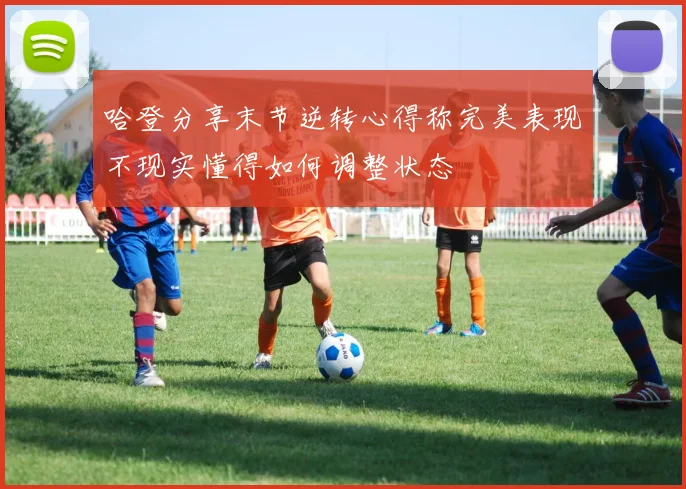 哈登分享末节逆转心得称完美表现不现实懂得如何调整状态