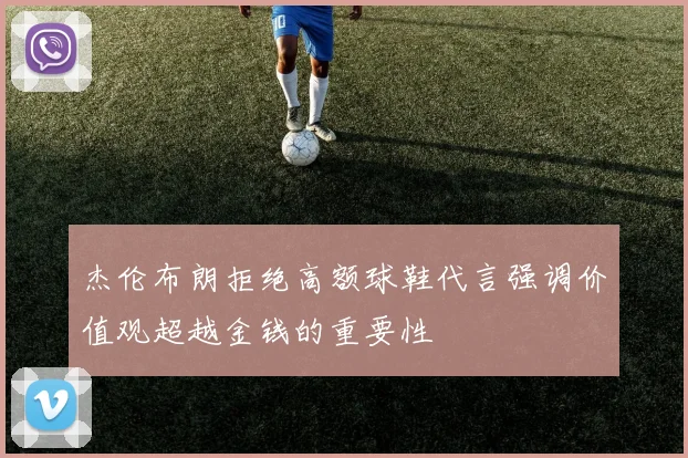 杰伦布朗拒绝高额球鞋代言强调价值观超越金钱的重要性