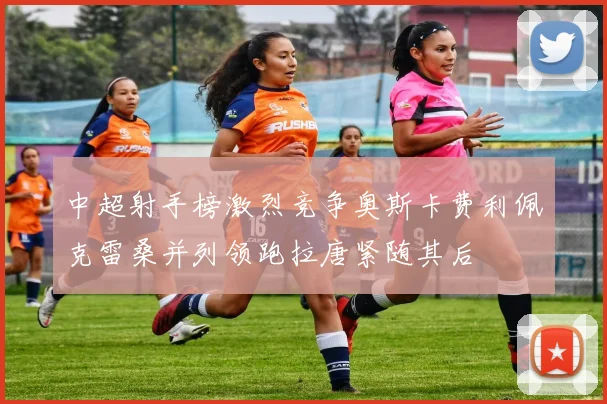 中超射手榜激烈竞争奥斯卡费利佩克雷桑并列领跑拉唐紧随其后