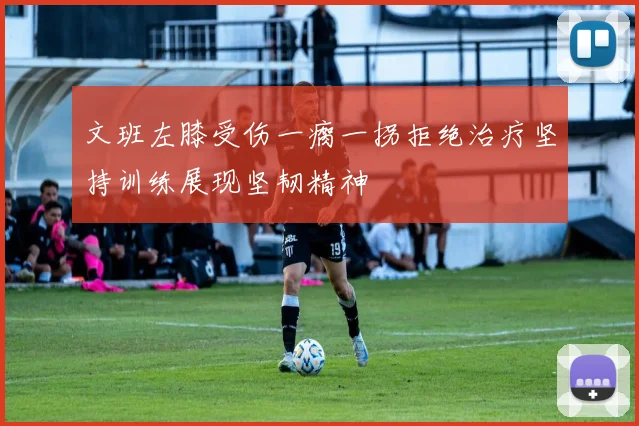 文班左膝受伤一瘸一拐拒绝治疗坚持训练展现坚韧精神